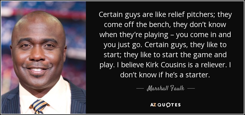 Certain guys are like relief pitchers; they come off the bench, they don’t know when they’re playing – you come in and you just go. Certain guys, they like to start; they like to start the game and play. I believe Kirk Cousins is a reliever. I don’t know if he’s a starter. - Marshall Faulk