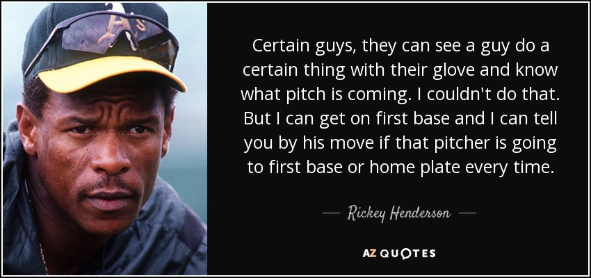 Certain guys, they can see a guy do a certain thing with their glove and know what pitch is coming. I couldn't do that. But I can get on first base and I can tell you by his move if that pitcher is going to first base or home plate every time. - Rickey Henderson