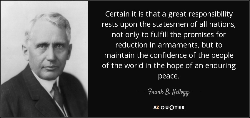 Certain it is that a great responsibility rests upon the statesmen of all nations, not only to fulfill the promises for reduction in armaments, but to maintain the confidence of the people of the world in the hope of an enduring peace. - Frank B. Kellogg