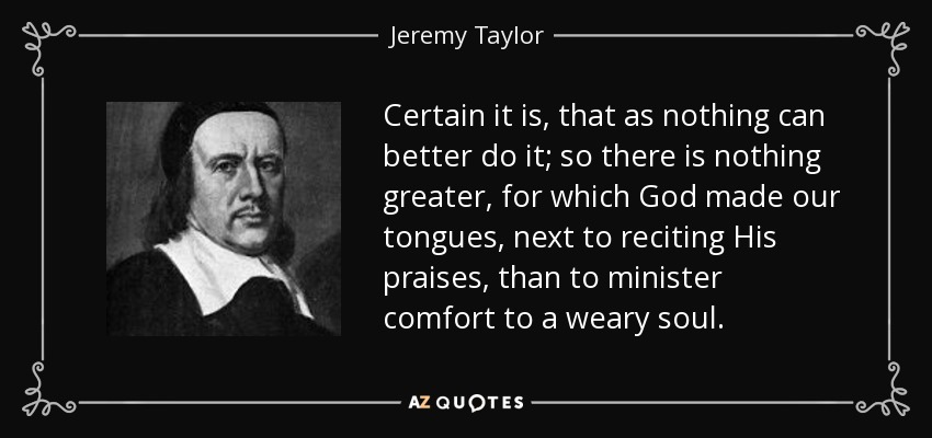 Certain it is, that as nothing can better do it; so there is nothing greater, for which God made our tongues, next to reciting His praises, than to minister comfort to a weary soul. - Jeremy Taylor