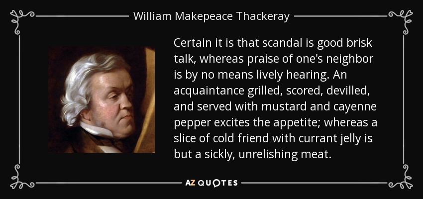 Certain it is that scandal is good brisk talk, whereas praise of one's neighbor is by no means lively hearing. An acquaintance grilled, scored, devilled, and served with mustard and cayenne pepper excites the appetite; whereas a slice of cold friend with currant jelly is but a sickly, unrelishing meat. - William Makepeace Thackeray