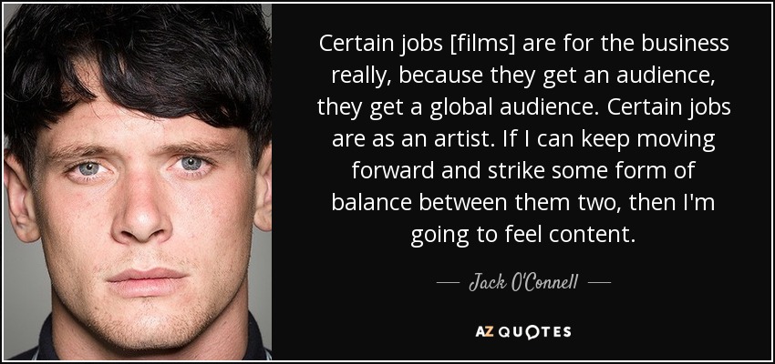 Certain jobs [films] are for the business really, because they get an audience, they get a global audience. Certain jobs are as an artist. If I can keep moving forward and strike some form of balance between them two, then I'm going to feel content. - Jack O'Connell
