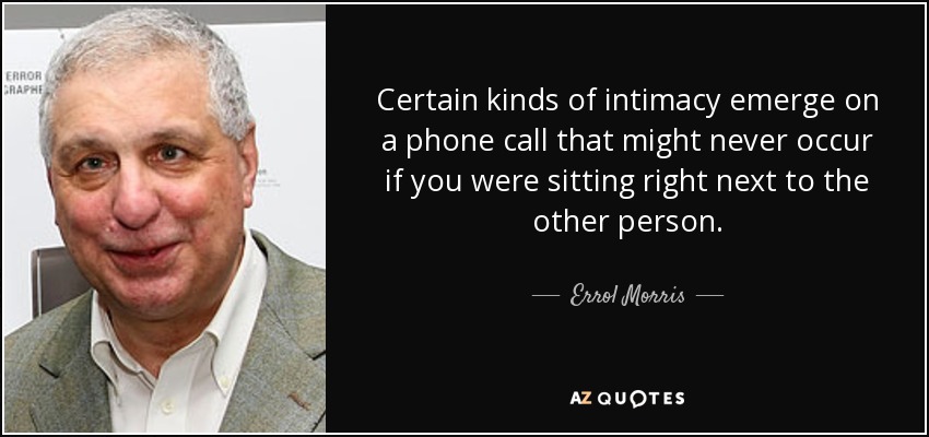 Certain kinds of intimacy emerge on a phone call that might never occur if you were sitting right next to the other person. - Errol Morris