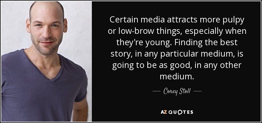 Certain media attracts more pulpy or low-brow things, especially when they're young. Finding the best story, in any particular medium, is going to be as good, in any other medium. - Corey Stoll