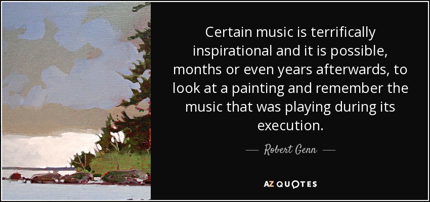 Certain music is terrifically inspirational and it is possible, months or even years afterwards, to look at a painting and remember the music that was playing during its execution. - Robert Genn