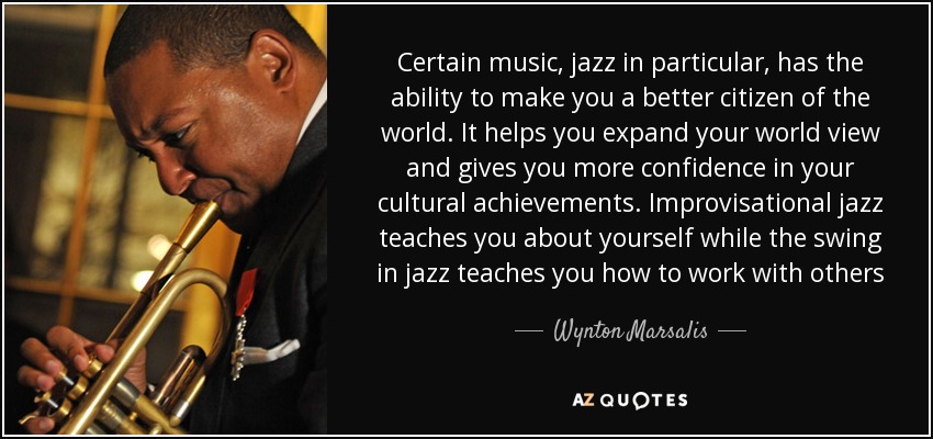 Certain music, jazz in particular, has the ability to make you a better citizen of the world. It helps you expand your world view and gives you more confidence in your cultural achievements. Improvisational jazz teaches you about yourself while the swing in jazz teaches you how to work with others - Wynton Marsalis