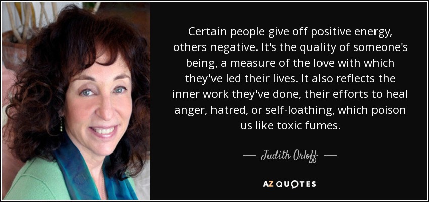 Certain people give off positive energy, others negative. It's the quality of someone's being, a measure of the love with which they've led their lives. It also reflects the inner work they've done, their efforts to heal anger, hatred, or self-loathing, which poison us like toxic fumes. - Judith Orloff