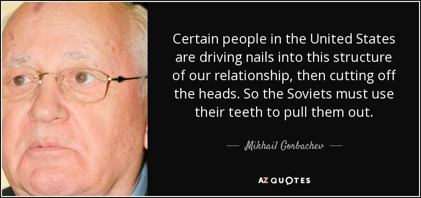 Certain people in the United States are driving nails into this structure of our relationship, then cutting off the heads. So the Soviets must use their teeth to pull them out. - Mikhail Gorbachev
