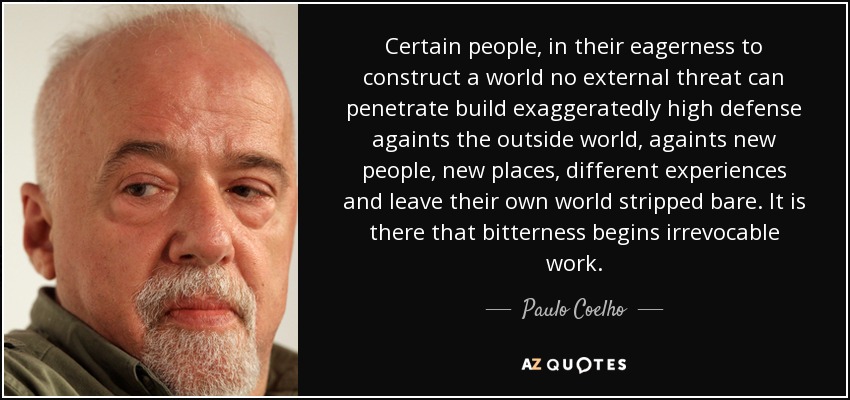 Certain people, in their eagerness to construct a world no external threat can penetrate build exaggeratedly high defense againts the outside world, againts new people, new places, different experiences and leave their own world stripped bare. It is there that bitterness begins irrevocable work. - Paulo Coelho