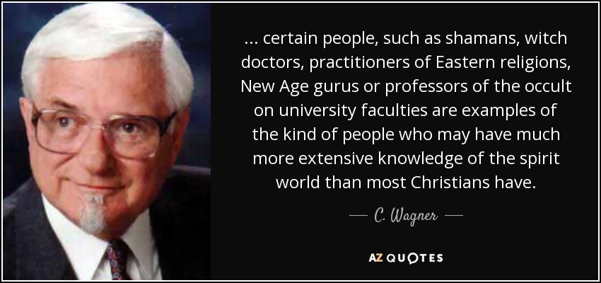 ... certain people, such as shamans, witch doctors, practitioners of Eastern religions, New Age gurus or professors of the occult on university faculties are examples of the kind of people who may have much more extensive knowledge of the spirit world than most Christians have. - C. Wagner