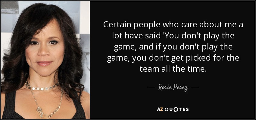 Certain people who care about me a lot have said 'You don't play the game, and if you don't play the game, you don't get picked for the team all the time. - Rosie Perez