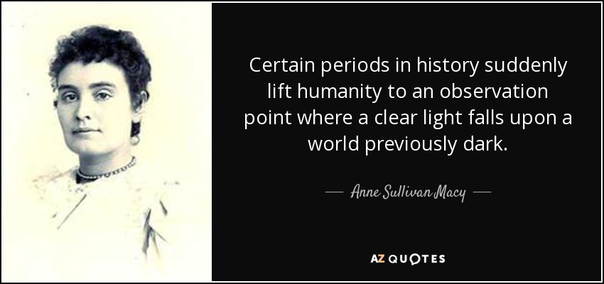 Certain periods in history suddenly lift humanity to an observation point where a clear light falls upon a world previously dark. - Anne Sullivan Macy
