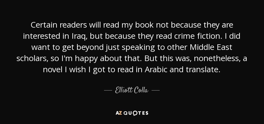 Certain readers will read my book not because they are interested in Iraq, but because they read crime fiction. I did want to get beyond just speaking to other Middle East scholars, so I'm happy about that. But this was, nonetheless, a novel I wish I got to read in Arabic and translate. - Elliott Colla