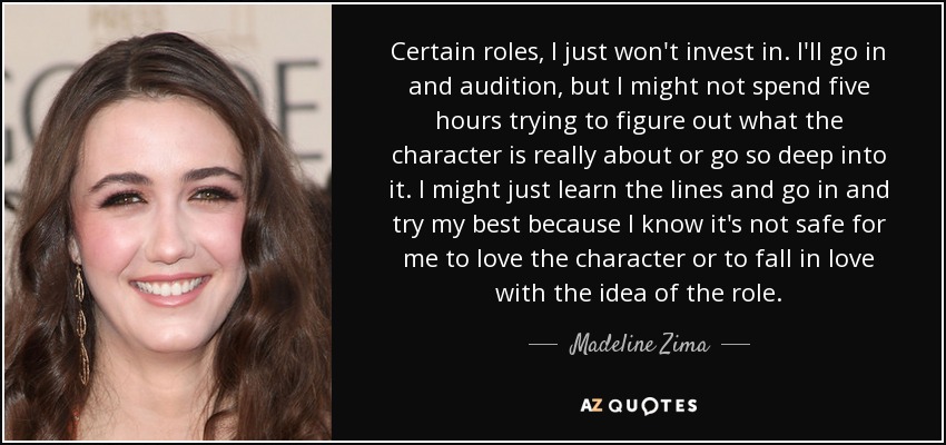 Certain roles, I just won't invest in. I'll go in and audition, but I might not spend five hours trying to figure out what the character is really about or go so deep into it. I might just learn the lines and go in and try my best because I know it's not safe for me to love the character or to fall in love with the idea of the role. - Madeline Zima