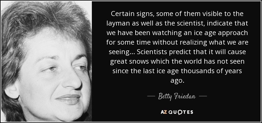 Certain signs, some of them visible to the layman as well as the scientist, indicate that we have been watching an ice age approach for some time without realizing what we are seeing... Scientists predict that it will cause great snows which the world has not seen since the last ice age thousands of years ago. - Betty Friedan