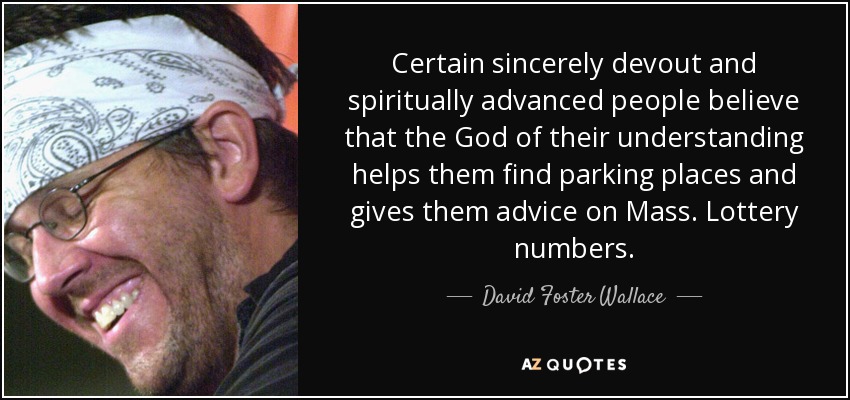 Certain sincerely devout and spiritually advanced people believe that the God of their understanding helps them find parking places and gives them advice on Mass. Lottery numbers. - David Foster Wallace