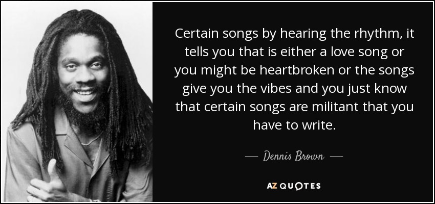 Certain songs by hearing the rhythm, it tells you that is either a love song or you might be heartbroken or the songs give you the vibes and you just know that certain songs are militant that you have to write. - Dennis Brown