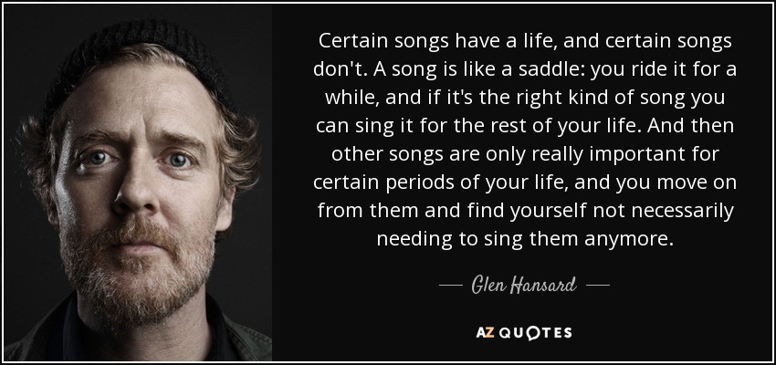 Certain songs have a life, and certain songs don't. A song is like a saddle: you ride it for a while, and if it's the right kind of song you can sing it for the rest of your life. And then other songs are only really important for certain periods of your life, and you move on from them and find yourself not necessarily needing to sing them anymore. - Glen Hansard