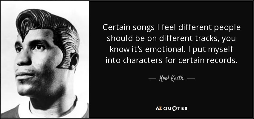 Certain songs I feel different people should be on different tracks, you know it's emotional. I put myself into characters for certain records. - Kool Keith
