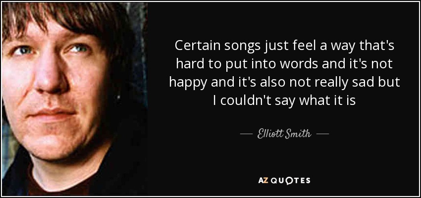 Certain songs just feel a way that's hard to put into words and it's not happy and it's also not really sad but I couldn't say what it is - Elliott Smith