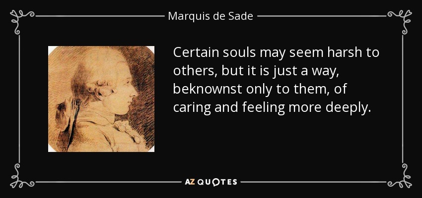 Certain souls may seem harsh to others, but it is just a way, beknownst only to them, of caring and feeling more deeply. - Marquis de Sade