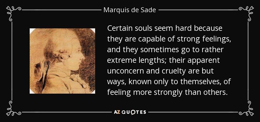 Certain souls seem hard because they are capable of strong feelings, and they sometimes go to rather extreme lengths; their apparent unconcern and cruelty are but ways, known only to themselves, of feeling more strongly than others. - Marquis de Sade