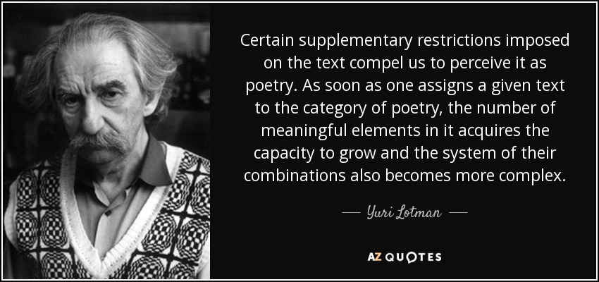 Certain supplementary restrictions imposed on the text compel us to perceive it as poetry. As soon as one assigns a given text to the category of poetry, the number of meaningful elements in it acquires the capacity to grow and the system of their combinations also becomes more complex. - Yuri Lotman