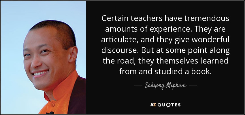 Certain teachers have tremendous amounts of experience. They are articulate, and they give wonderful discourse. But at some point along the road, they themselves learned from and studied a book. - Sakyong Mipham