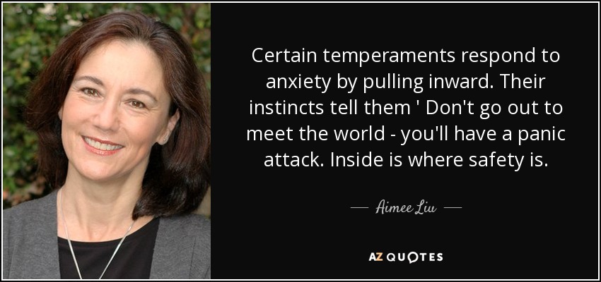 Certain temperaments respond to anxiety by pulling inward. Their instincts tell them ' Don't go out to meet the world - you'll have a panic attack. Inside is where safety is. - Aimee Liu