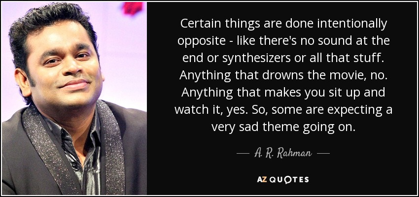 Certain things are done intentionally opposite - like there's no sound at the end or synthesizers or all that stuff. Anything that drowns the movie, no. Anything that makes you sit up and watch it, yes. So, some are expecting a very sad theme going on. - A. R. Rahman