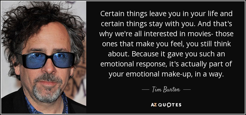 Certain things leave you in your life and certain things stay with you. And that's why we're all interested in movies- those ones that make you feel, you still think about. Because it gave you such an emotional response, it's actually part of your emotional make-up, in a way. - Tim Burton