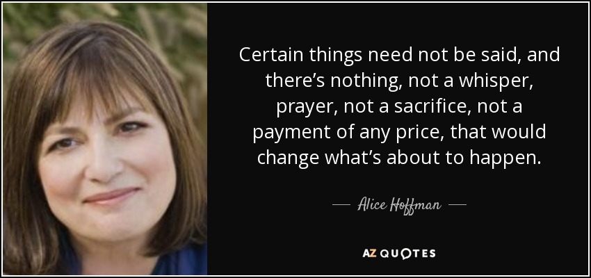 Certain things need not be said, and there’s nothing, not a whisper, prayer, not a sacrifice, not a payment of any price, that would change what’s about to happen. - Alice Hoffman