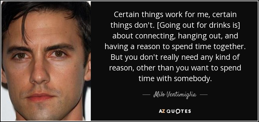 Certain things work for me, certain things don't. [Going out for drinks is] about connecting, hanging out, and having a reason to spend time together. But you don't really need any kind of reason, other than you want to spend time with somebody. - Milo Ventimiglia