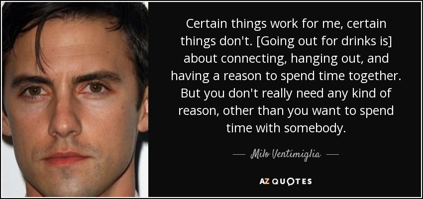 Certain things work for me, certain things don't. [Going out for drinks is] about connecting, hanging out, and having a reason to spend time together. But you don't really need any kind of reason, other than you want to spend time with somebody. - Milo Ventimiglia