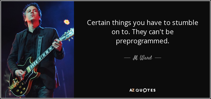 Certain things you have to stumble on to. They can't be preprogrammed. - M. Ward