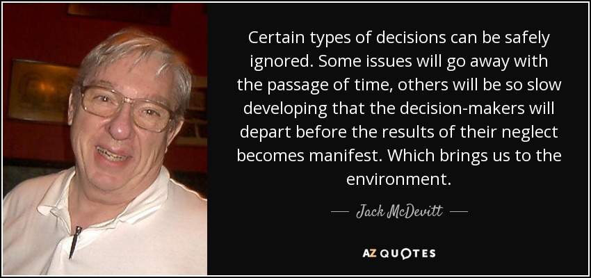Certain types of decisions can be safely ignored. Some issues will go away with the passage of time, others will be so slow developing that the decision-makers will depart before the results of their neglect becomes manifest. Which brings us to the environment. - Jack McDevitt