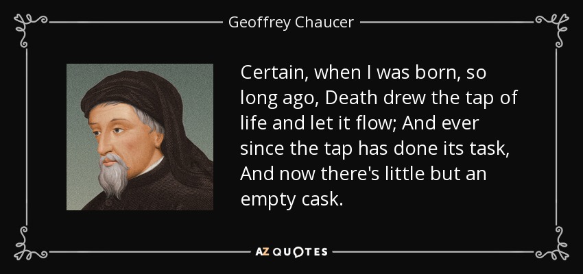 Certain, when I was born, so long ago, Death drew the tap of life and let it flow; And ever since the tap has done its task, And now there's little but an empty cask. - Geoffrey Chaucer