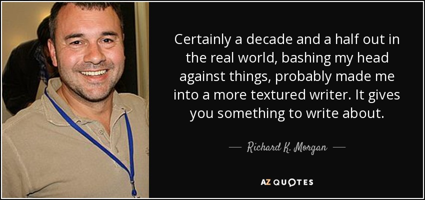 Certainly a decade and a half out in the real world, bashing my head against things, probably made me into a more textured writer. It gives you something to write about. - Richard K. Morgan