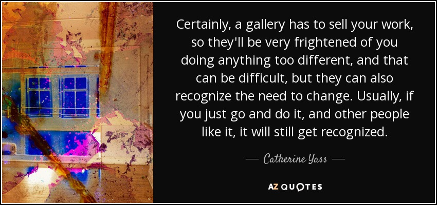 Certainly, a gallery has to sell your work, so they'll be very frightened of you doing anything too different, and that can be difficult, but they can also recognize the need to change. Usually, if you just go and do it, and other people like it, it will still get recognized. - Catherine Yass