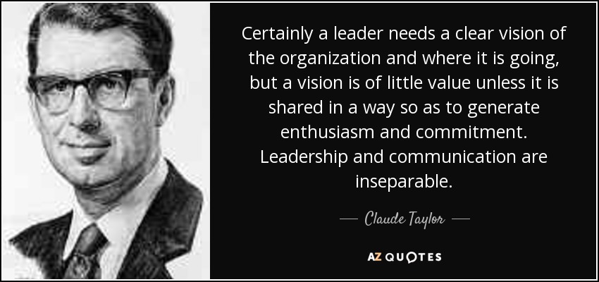 Certainly a leader needs a clear vision of the organization and where it is going, but a vision is of little value unless it is shared in a way so as to generate enthusiasm and commitment. Leadership and communication are inseparable. - Claude Taylor