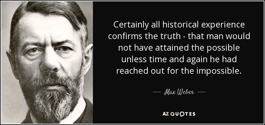 Certainly all historical experience confirms the truth - that man would not have attained the possible unless time and again he had reached out for the impossible. - Max Weber
