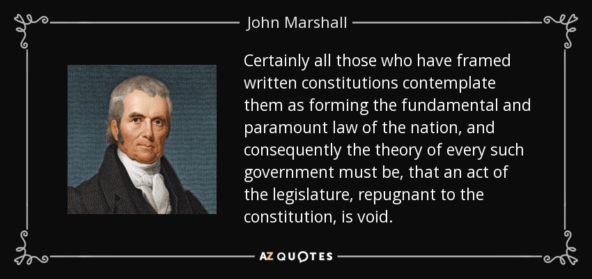 Certainly all those who have framed written constitutions contemplate them as forming the fundamental and paramount law of the nation, and consequently the theory of every such government must be, that an act of the legislature, repugnant to the constitution, is void. - John Marshall