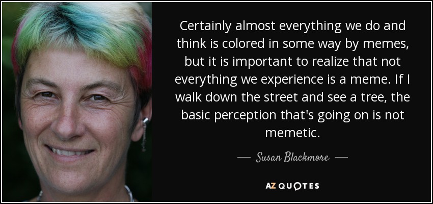 Certainly almost everything we do and think is colored in some way by memes, but it is important to realize that not everything we experience is a meme. If I walk down the street and see a tree, the basic perception that's going on is not memetic. - Susan Blackmore