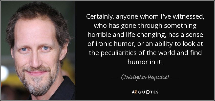 Certainly, anyone whom I've witnessed, who has gone through something horrible and life-changing, has a sense of ironic humor, or an ability to look at the peculiarities of the world and find humor in it. - Christopher Heyerdahl