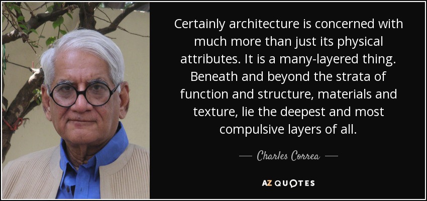 Certainly architecture is concerned with much more than just its physical attributes. It is a many-layered thing. Beneath and beyond the strata of function and structure, materials and texture, lie the deepest and most compulsive layers of all. - Charles Correa