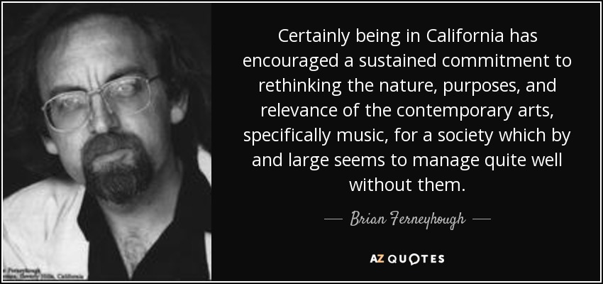 Certainly being in California has encouraged a sustained commitment to rethinking the nature, purposes, and relevance of the contemporary arts, specifically music, for a society which by and large seems to manage quite well without them. - Brian Ferneyhough