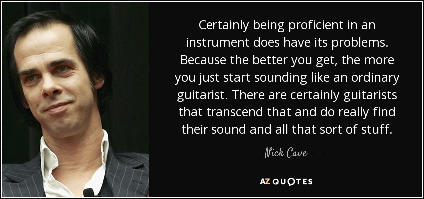 Certainly being proficient in an instrument does have its problems. Because the better you get, the more you just start sounding like an ordinary guitarist. There are certainly guitarists that transcend that and do really find their sound and all that sort of stuff. - Nick Cave