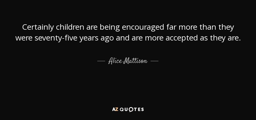 Certainly children are being encouraged far more than they were seventy-five years ago and are more accepted as they are. - Alice Mattison