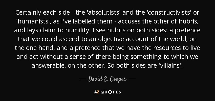 Certainly each side - the 'absolutists' and the 'constructivists' or 'humanists', as I've labelled them - accuses the other of hubris, and lays claim to humility. I see hubris on both sides: a pretence that we could ascend to an objective account of the world, on the one hand, and a pretence that we have the resources to live and act without a sense of there being something to which we answerable, on the other. So both sides are 'villains'. - David E. Cooper