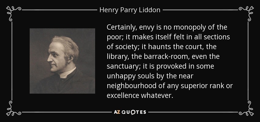 Certainly, envy is no monopoly of the poor; it makes itself felt in all sections of society; it haunts the court, the library, the barrack-room, even the sanctuary; it is provoked in some unhappy souls by the near neighbourhood of any superior rank or excellence whatever. - Henry Parry Liddon